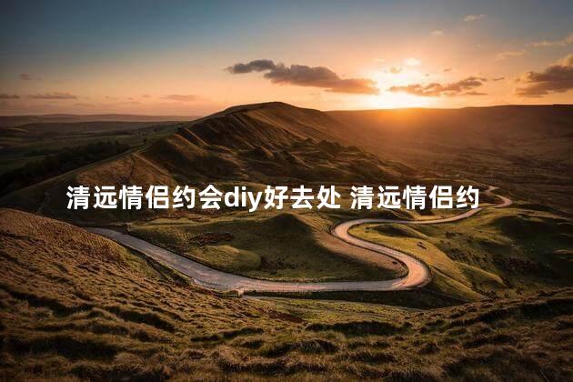 清远情侣约会diy好去处 清远情侣约会首选：必去的DIY好玩景点！